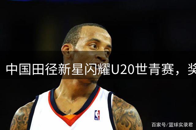 中国田径新星闪耀U20世青赛，奖牌总数跻身全球前十