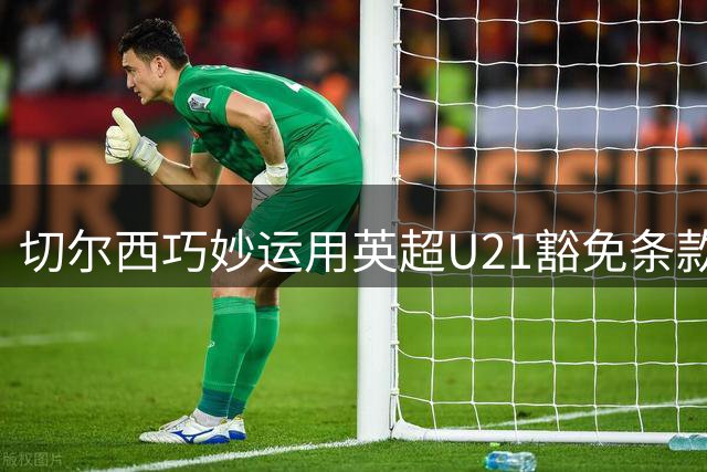 切尔西巧妙运用英超U21豁免条款 两新星免注册即获参赛资格