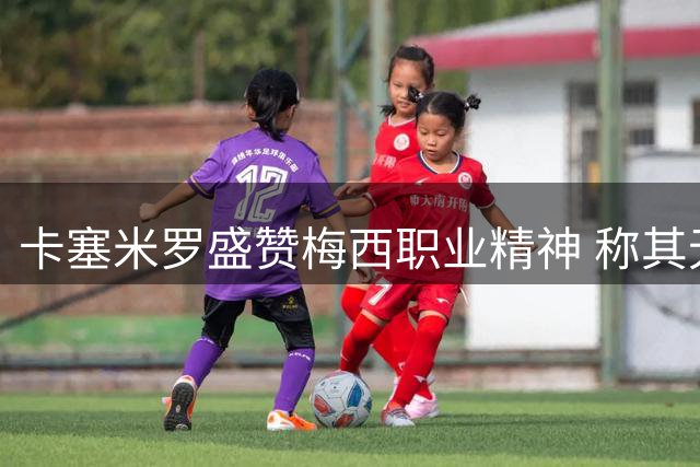 卡塞米罗盛赞梅西职业精神 称其无愧足坛第一人