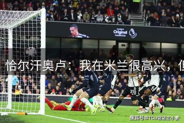 恰尔汗奥卢：我在米兰很高兴，但至今还没人找我谈续约