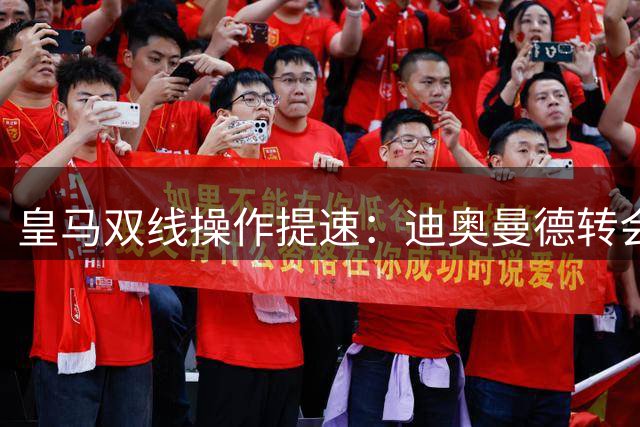 皇马双线操作提速：迪奥曼德转会敲定在即，维尼修斯续约突破显著
