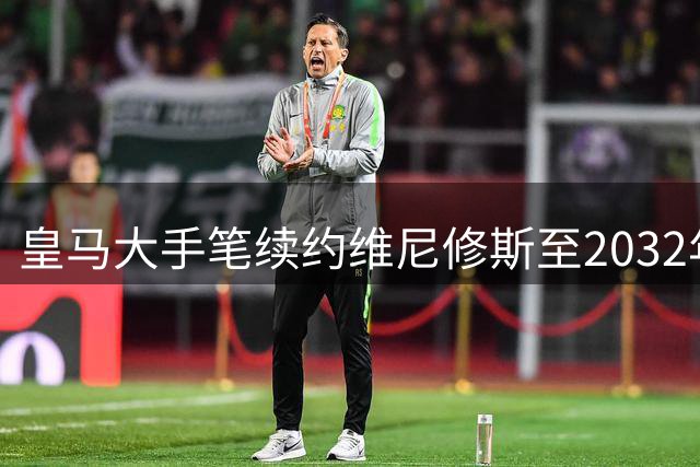 皇马大手笔续约维尼修斯至2032年，阿森纳求购梦碎