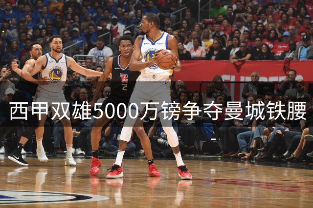 西甲双雄5000万镑争夺曼城铁腰 西班牙队长未来扑朔迷离