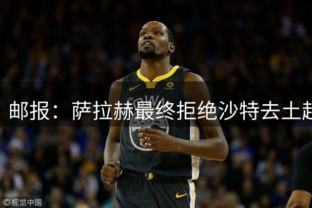 邮报：萨拉赫最终拒绝沙特去土超的原因之一是他想保留踢欧战的可能