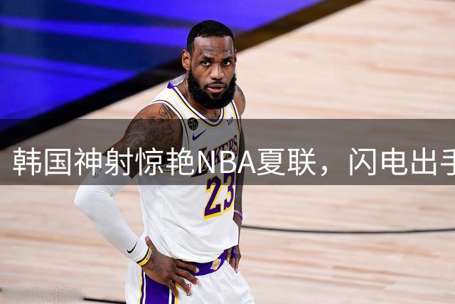 韩国神射惊艳NBA夏联，闪电出手引联盟热议